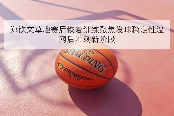 郑钦文草地赛后恢复训练聚焦发球稳定性温网后冲刺新阶段